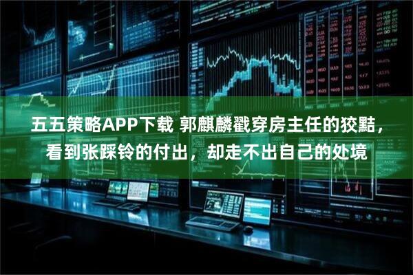 五五策略APP下载 郭麒麟戳穿房主任的狡黠，看到张踩铃的付出，却走不出自己的处境