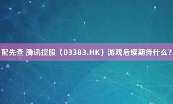 配先查 腾讯控股（03383.HK）游戏后续期待什么？