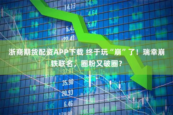 浙商期货配资APP下载 终于玩“崩”了！瑞幸崩铁联名，圈粉又破圈？