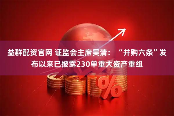 益群配资官网 证监会主席吴清： “并购六条”发布以来已披露230单重大资产重组