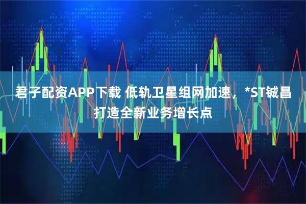 君子配资APP下载 低轨卫星组网加速，*ST铖昌打造全新业务增长点