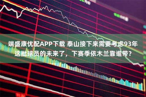 端盛康优配APP下载 泰山接下来需要考虑93年这批球员的未来了，下赛季依木兰靠谁带？