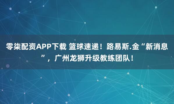零柒配资APP下载 篮球速递！路易斯.金“新消息”，广州龙狮升级教练团队！