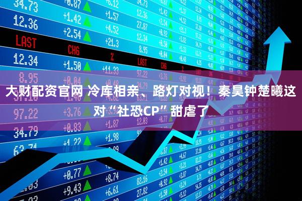 大财配资官网 冷库相亲、路灯对视！秦昊钟楚曦这对“社恐CP”甜虐了
