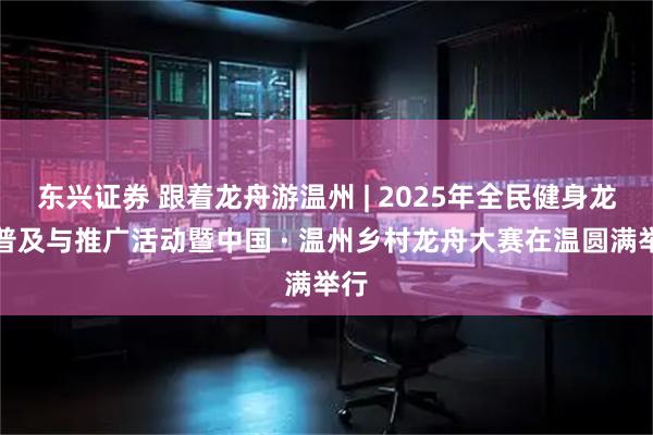 东兴证券 跟着龙舟游温州 | 2025年全民健身龙舟普及与推广活动暨中国 · 温州乡村龙舟大赛在温圆满举行
