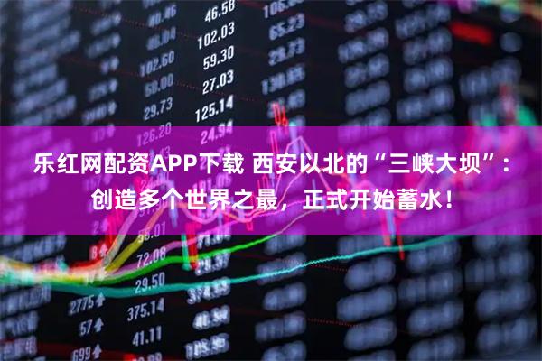 乐红网配资APP下载 西安以北的“三峡大坝”：创造多个世界之最，正式开始蓄水！