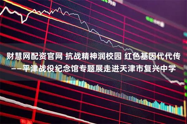 财慧网配资官网 抗战精神润校园 红色基因代代传——平津战役纪念馆专题展走进天津市复兴中学