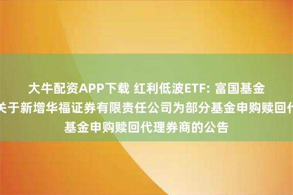 大牛配资APP下载 红利低波ETF: 富国基金管理有限公司关于新增华福证券有限责任公司为部分基金申购赎回代理券商的公告