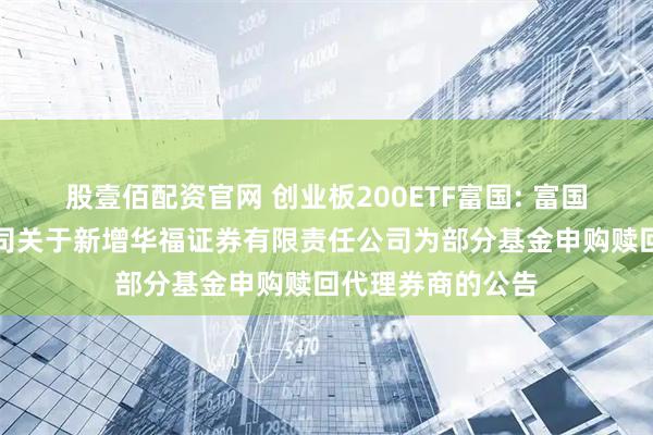 股壹佰配资官网 创业板200ETF富国: 富国基金管理有限公司关于新增华福证券有限责任公司为部分基金申购赎回代理券商的公告
