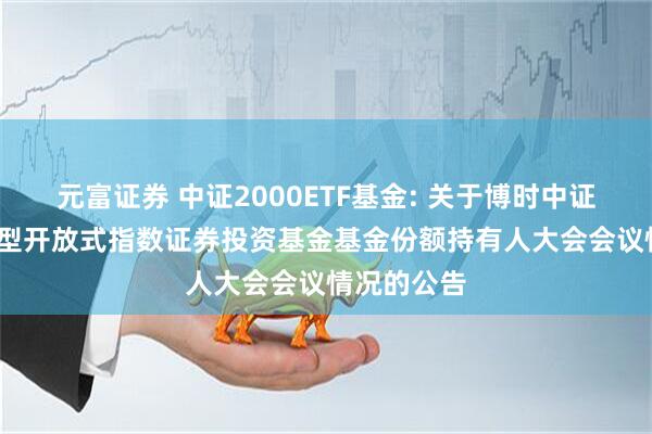 元富证券 中证2000ETF基金: 关于博时中证2000交易型开放式指数证券投资基金基金份额持有人大会会议情况的公告