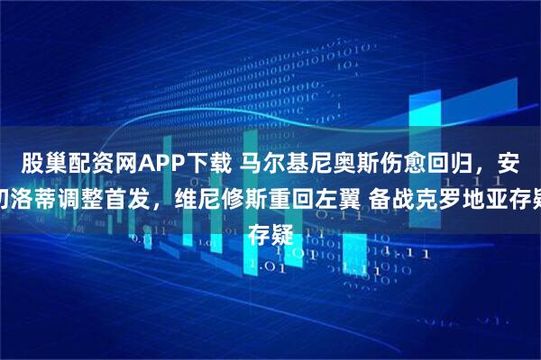 股巢配资网APP下载 马尔基尼奥斯伤愈回归,安切洛蒂调整首发,维尼修斯重回左翼 备战克罗地亚存疑