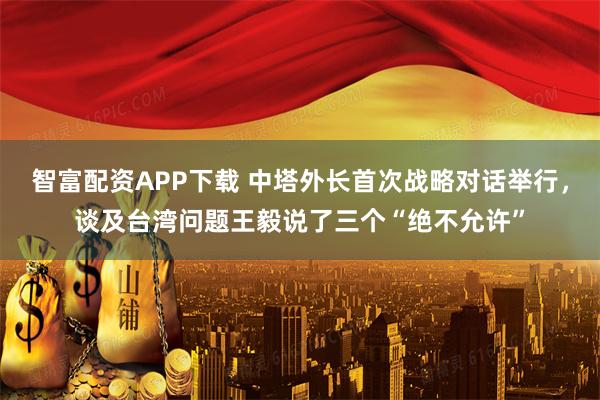 智富配资APP下载 中塔外长首次战略对话举行，谈及台湾问题王毅说了三个“绝不允许”