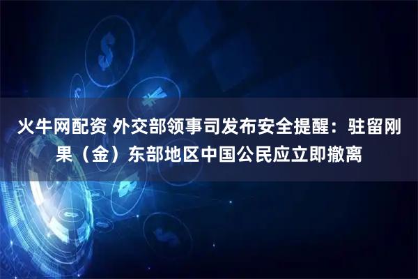 火牛网配资 外交部领事司发布安全提醒：驻留刚果（金）东部地区中国公民应立即撤离
