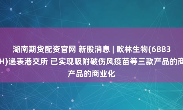 湖南期货配资官网 新股消息 | 欧林生物(688319.SH)递表港交所 已实现吸附破伤风疫苗等三款产品的商业化