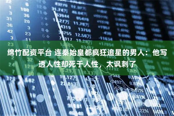 绵竹配资平台 连秦始皇都疯狂追星的男人:他写透人性却死于人性,太讽刺了