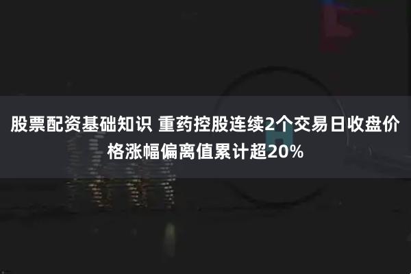 股票配资基础知识 重药控股连续2个交易日收盘价格涨幅偏离值累计超20%