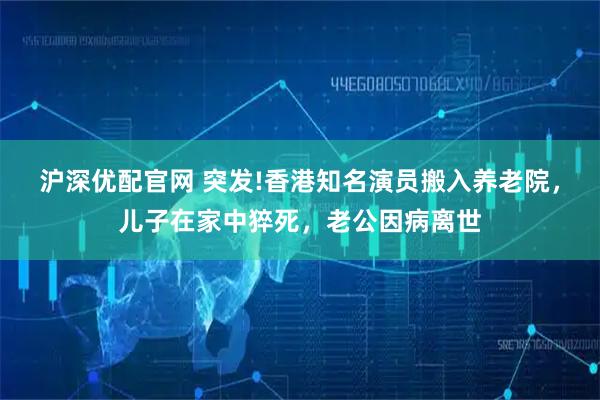 沪深优配官网 突发!香港知名演员搬入养老院，儿子在家中猝死，老公因病离世