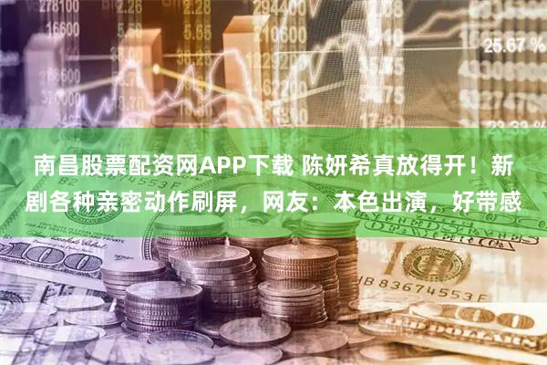 南昌股票配资网APP下载 陈妍希真放得开！新剧各种亲密动作刷屏，网友：本色出演，好带感