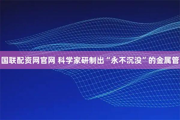 国联配资网官网 科学家研制出“永不沉没”的金属管