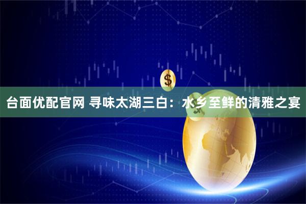 台面优配官网 寻味太湖三白：水乡至鲜的清雅之宴
