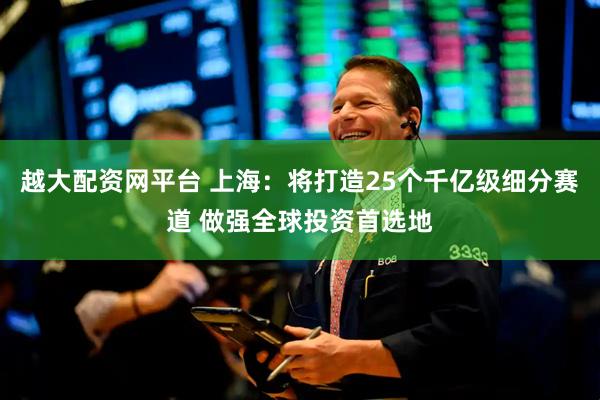 越大配资网平台 上海：将打造25个千亿级细分赛道 做强全球投资首选地