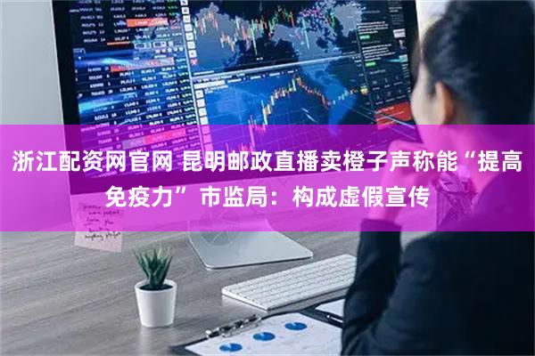 浙江配资网官网 昆明邮政直播卖橙子声称能“提高免疫力” 市监局：构成虚假宣传