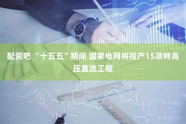 配资吧 “十五五”期间 国家电网将投产15项特高压直流工程