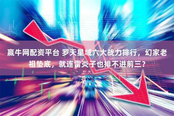 赢牛网配资平台 罗天星域六大战力排行，幻家老祖垫底，就连雷炎子也排不进前三？