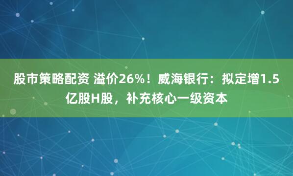 股市策略配资 溢价26%！威海银行：拟定增1.5亿股H股，补充核心一级资本