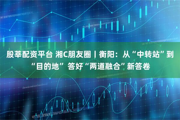 股莘配资平台 湘C朋友圈丨衡阳：从“中转站”到“目的地” 答好“两道融合”新答卷
