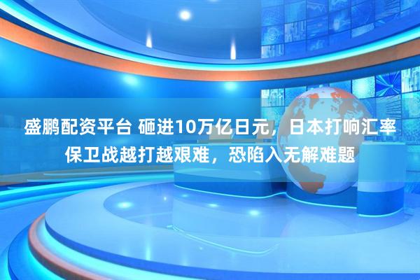 盛鹏配资平台 砸进10万亿日元，日本打响汇率保卫战越打越艰难，恐陷入无解难题