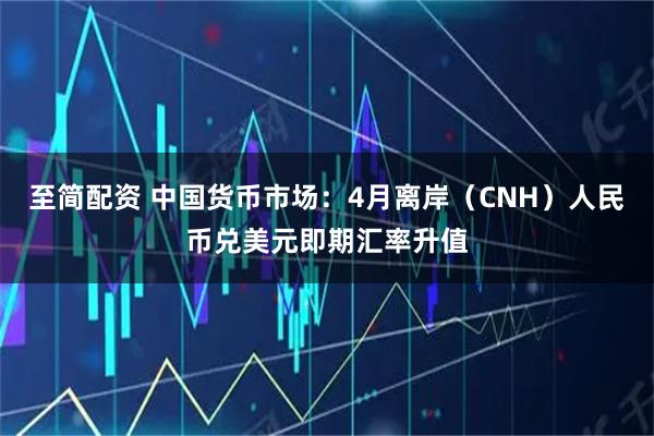 至简配资 中国货币市场：4月离岸（CNH）人民币兑美元即期汇率升值